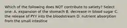 Which of the following does NOT contribute to satiety? Select one: A. expansion of the stomach B. decrease in blood sugar C. the release of PYY into the bloodstream D. nutrient absorption from the small intestine