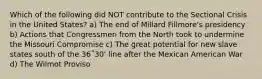 Which of the following did NOT contribute to the Sectional Crisis in the United States? a) The end of Millard Fillmore's presidency b) Actions that Congressmen from the North took to undermine the Missouri Compromise c) The great potential for new slave states south of the 36˚30' line after the Mexican American War d) The Wilmot Proviso