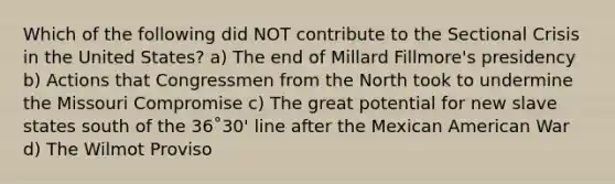 Which of the following did NOT contribute to the Sectional Crisis in the United States? a) The end of Millard Fillmore's presidency b) Actions that Congressmen from the North took to undermine the Missouri Compromise c) The great potential for new slave states south of the 36˚30' line after the Mexican American War d) The Wilmot Proviso