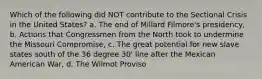 Which of the following did NOT contribute to the Sectional Crisis in the United States? a. The end of Millard Filmore's presidency, b. Actions that Congressmen from the North took to undermine the Missouri Compromise, c. The great potential for new slave states south of the 36 degree 30' line after the Mexican American War, d. The Wilmot Proviso