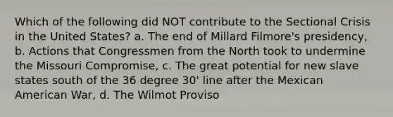 Which of the following did NOT contribute to the Sectional Crisis in the United States? a. The end of Millard Filmore's presidency, b. Actions that Congressmen from the North took to undermine the Missouri Compromise, c. The great potential for new slave states south of the 36 degree 30' line after the Mexican American War, d. The Wilmot Proviso