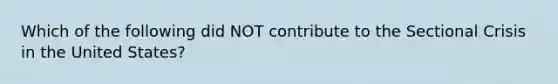 Which of the following did NOT contribute to the Sectional Crisis in the United States?