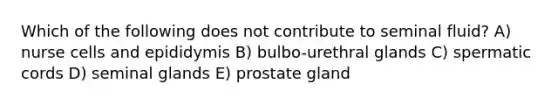 Which of the following does not contribute to seminal fluid? A) nurse cells and epididymis B) bulbo-urethral glands C) spermatic cords D) seminal glands E) prostate gland