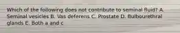 Which of the following does not contribute to seminal fluid? A. Seminal vesicles B. Vas deferens C. Prostate D. Bulbourethral glands E. Both a and c