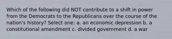 Which of the following did NOT contribute to a shift in power from the Democrats to the Republicans over the course of the nation's history? Select one: a. an economic depression b. a constitutional amendment c. divided government d. a war