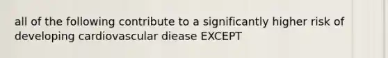 all of the following contribute to a significantly higher risk of developing cardiovascular diease EXCEPT