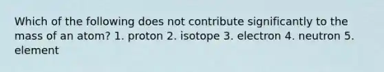 Which of the following does not contribute significantly to the mass of an atom? 1. proton 2. isotope 3. electron 4. neutron 5. element