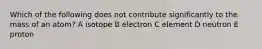 Which of the following does not contribute significantly to the mass of an atom? A isotope B electron C element D neutron E proton