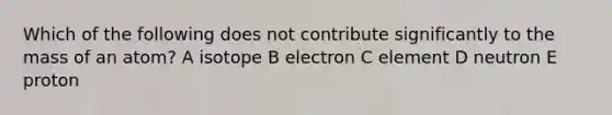 Which of the following does not contribute significantly to the mass of an atom? A isotope B electron C element D neutron E proton