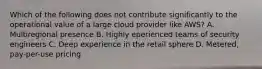 Which of the following does not contribute significantly to the operational value of a large cloud provider like AWS? A. Multiregional presence B. Highly eperienced teams of security engineers C. Deep experience in the retail sphere D. Metered, pay-per-use pricing