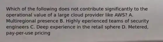 Which of the following does not contribute significantly to the operational value of a large cloud provider like AWS? A. Multiregional presence B. Highly eperienced teams of security engineers C. Deep experience in the retail sphere D. Metered, pay-per-use pricing