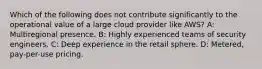 Which of the following does not contribute significantly to the operational value of a large cloud provider like AWS? A: Multiregional presence. B: Highly experienced teams of security engineers. C: Deep experience in the retail sphere. D: Metered, pay-per-use pricing.