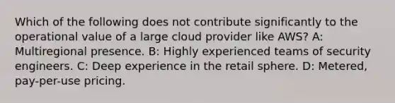 Which of the following does not contribute significantly to the operational value of a large cloud provider like AWS? A: Multiregional presence. B: Highly experienced teams of security engineers. C: Deep experience in the retail sphere. D: Metered, pay-per-use pricing.