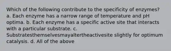 Which of the following contribute to the specificity of enzymes? a. Each enzyme has a narrow range of temperature and pH optima. b. Each enzyme has a specific active site that interacts with a particular substrate. c. Substratesthemselvesmayaltertheactivesite slightly for optimum catalysis. d. All of the above