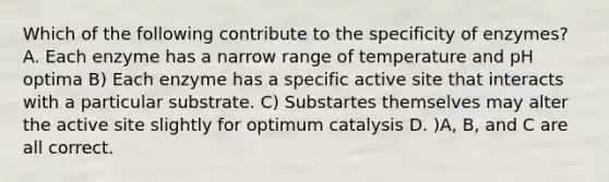 Which of the following contribute to the specificity of enzymes? A. Each enzyme has a narrow range of temperature and pH optima B) Each enzyme has a specific active site that interacts with a particular substrate. C) Substartes themselves may alter the active site slightly for optimum catalysis D. )A, B, and C are all correct.