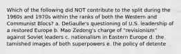 Which of the following did NOT contribute to the split during the 1960s and 1970s within the ranks of both the Western and Communist Blocs? a. DeGaulle's questioning of U.S. leadership of a restored Europe b. Mao Zedong's charge of "revisionism" against Soviet leaders c. nationalism in Eastern Europe d. the tarnished images of both superpowers e. the policy of detente