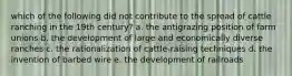 which of the following did not contribute to the spread of cattle ranching in the 19th century? a. the antigrazing position of farm unions b. the development of large and economically diverse ranches c. the rationalization of cattle-raising techniques d. the invention of barbed wire e. the development of railroads