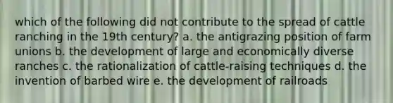 which of the following did not contribute to the spread of cattle ranching in the 19th century? a. the antigrazing position of farm unions b. the development of large and economically diverse ranches c. the rationalization of cattle-raising techniques d. the invention of barbed wire e. the development of railroads