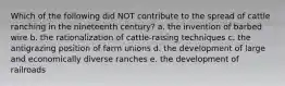 Which of the following did NOT contribute to the spread of cattle ranching in the nineteenth century? a. the invention of barbed wire b. the rationalization of cattle-raising techniques c. the antigrazing position of farm unions d. the development of large and economically diverse ranches e. the development of railroads