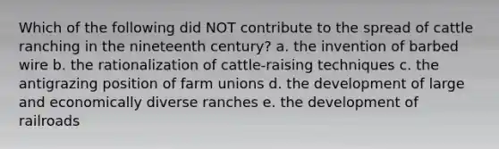 Which of the following did NOT contribute to the spread of cattle ranching in the nineteenth century? a. the invention of barbed wire b. the rationalization of cattle-raising techniques c. the antigrazing position of farm unions d. the development of large and economically diverse ranches e. the development of railroads