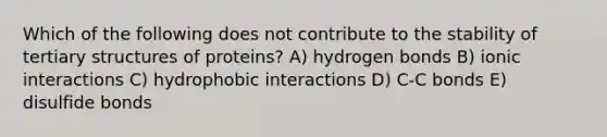 Which of the following does not contribute to the stability of tertiary structures of proteins? A) hydrogen bonds B) ionic interactions C) hydrophobic interactions D) C-C bonds E) disulfide bonds