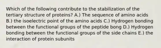 Which of the following contribute to the stabilization of the tertiary structure of proteins? A.) The sequence of amino acids B.) the isoelectric point of the amino acids C.) Hydrogen bonding between the functional groups of the peptide bong D.) Hydrogen bonding between the functional groups of the side chains E.) the interaction of protein subunits