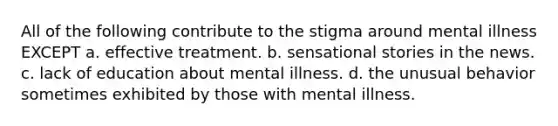 All of the following contribute to the stigma around mental illness EXCEPT a. effective treatment. b. sensational stories in the news. c. lack of education about mental illness. d. the unusual behavior sometimes exhibited by those with mental illness.