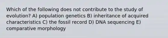 Which of the following does not contribute to the study of evolution? A) population genetics B) inheritance of acquired characteristics C) the fossil record D) DNA sequencing E) comparative morphology