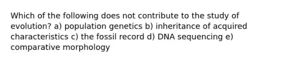 Which of the following does not contribute to the study of evolution? a) population genetics b) inheritance of acquired characteristics c) the fossil record d) DNA sequencing e) comparative morphology