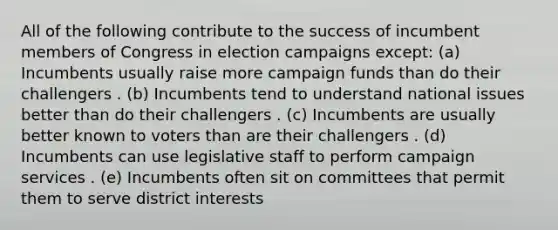 All of the following contribute to the success of incumbent members of Congress in election campaigns except: (a) Incumbents usually raise more campaign funds than do their challengers . (b) Incumbents tend to understand national issues better than do their challengers . (c) Incumbents are usually better known to voters than are their challengers . (d) Incumbents can use legislative staff to perform campaign services . (e) Incumbents often sit on committees that permit them to serve district interests