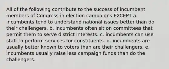 All of the following contribute to the success of incumbent members of Congress in election campaigns EXCEPT a. incumbents tend to understand national issues better than do their challengers. b. incumbents often sit on committees that permit them to serve district interests. c. incumbents can use staff to perform services for constituents. d. incumbents are usually better known to voters than are their challengers. e. incumbents usually raise less campaign funds than do the challengers.