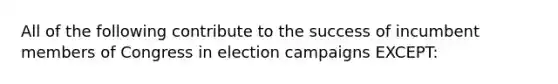 All of the following contribute to the success of incumbent members of Congress in election campaigns EXCEPT: