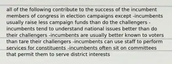 all of the following contribute to the success of the incumbent members of congress in election campaigns except -incumbents usually raise less campaign funds than do the challengers -incumbents tend to understand national issues better than do their challengers -incumbents are usually better known to voters than tare their challengers -incumbents can use staff to perform services for constituents -incumbents often sit on committees that permit them to serve district interests