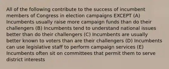 All of the following contribute to the success of incumbent members of Congress in election campaigns EXCEPT (A) Incumbents usually raise more campaign funds than do their challengers (B) Incumbents tend to understand national issues better than do their challengers (C) Incumbents are usually better known to voters than are their challengers (D) Incumbents can use legislative staff to perform campaign services (E) Incumbents often sit on committees that permit them to serve district interests