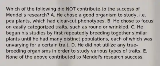 Which of the following did NOT contribute to the success of Mendel's research? A. He chose a good organism to study, i.e. pea plants, which had clear-cut phenotypes. B. He chose to focus on easily categorized traits, such as round or wrinkled. C. He began his studies by first repeatedly breeding together similar plants until he had many distinct populations, each of which was unvarying for a certain trait. D. He did not utilize any true-breeding organisms in order to study various types of traits. E. None of the above contributed to Mendel's research success.