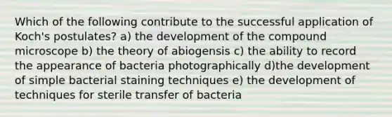 Which of the following contribute to the successful application of Koch's postulates? a) the development of the compound microscope b) the theory of abiogensis c) the ability to record the appearance of bacteria photographically d)the development of simple bacterial staining techniques e) the development of techniques for sterile transfer of bacteria