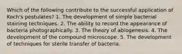 Which of the following contribute to the successful application of Koch's postulates? 1. The development of simple bacterial staining techniques. 2. The ability to record the appearance of bacteria photographically. 3. The theory of abiogenesis. 4. The development of the compound microscope. 5. The development of techniques for sterile transfer of bacteria.