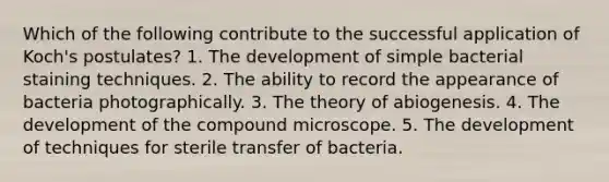 Which of the following contribute to the successful application of Koch's postulates? 1. The development of simple bacterial staining techniques. 2. The ability to record the appearance of bacteria photographically. 3. The theory of abiogenesis. 4. The development of the compound microscope. 5. The development of techniques for sterile transfer of bacteria.