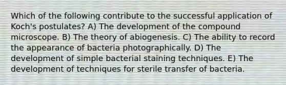 Which of the following contribute to the successful application of Koch's postulates? A) The development of the compound microscope. B) The theory of abiogenesis. C) The ability to record the appearance of bacteria photographically. D) The development of simple bacterial staining techniques. E) The development of techniques for sterile transfer of bacteria.