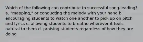 Which of the following can contribute to successful song-leading? a. "mapping," or conducting the melody with your hand b. encouraging students to watch one another to pick up on pitch and lyrics c. allowing students to breathe wherever it feels natural to them d. praising students regardless of how they are doing