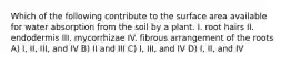 Which of the following contribute to the surface area available for water absorption from the soil by a plant. I. root hairs II. endodermis III. mycorrhizae IV. fibrous arrangement of the roots A) I, II, III, and IV B) II and III C) I, III, and IV D) I, II, and IV