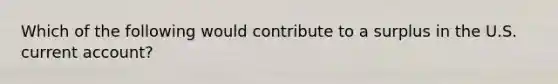 Which of the following would contribute to a surplus in the U.S. current​ account?