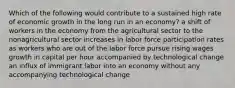 Which of the following would contribute to a sustained high rate of economic growth in the long run in an economy? a shift of workers in the economy from the agricultural sector to the nonagricultural sector increases in labor force participation rates as workers who are out of the labor force pursue rising wages growth in capital per hour accompanied by technological change an influx of immigrant labor into an economy without any accompanying technological change