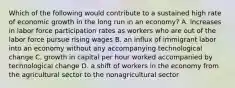 Which of the following would contribute to a sustained high rate of economic growth in the long run in an​ economy? A. increases in labor force participation rates as workers who are out of the labor force pursue rising wages B. an influx of immigrant labor into an economy without any accompanying technological change C. growth in capital per hour worked accompanied by technological change D. a shift of workers in the economy from the agricultural sector to the nonagricultural sector