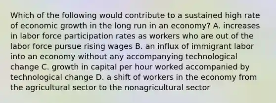 Which of the following would contribute to a sustained high rate of economic growth in the long run in an​ economy? A. increases in labor force participation rates as workers who are out of the labor force pursue rising wages B. an influx of immigrant labor into an economy without any accompanying technological change C. growth in capital per hour worked accompanied by technological change D. a shift of workers in the economy from the agricultural sector to the nonagricultural sector