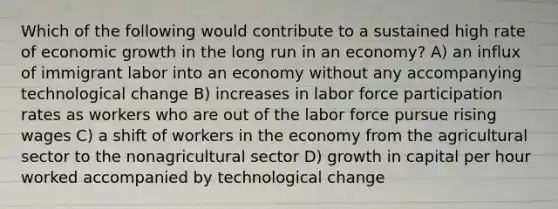 Which of the following would contribute to a sustained high rate of economic growth in the long run in an economy? A) an influx of immigrant labor into an economy without any accompanying technological change B) increases in labor force participation rates as workers who are out of the labor force pursue rising wages C) a shift of workers in the economy from the agricultural sector to the nonagricultural sector D) growth in capital per hour worked accompanied by technological change