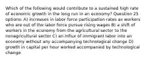 Which of the following would contribute to a sustained high rate of economic growth in the long run in an economy? Question 25 options: A) increases in labor force participation rates as workers who are out of the labor force pursue rising wages B) a shift of workers in the economy from the agricultural sector to the nonagricultural sector C) an influx of immigrant labor into an economy without any accompanying technological change D) growth in capital per hour worked accompanied by technological change