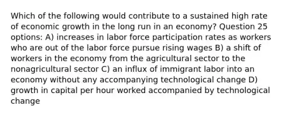 Which of the following would contribute to a sustained high rate of economic growth in the long run in an economy? Question 25 options: A) increases in labor force participation rates as workers who are out of the labor force pursue rising wages B) a shift of workers in the economy from the agricultural sector to the nonagricultural sector C) an influx of immigrant labor into an economy without any accompanying technological change D) growth in capital per hour worked accompanied by technological change