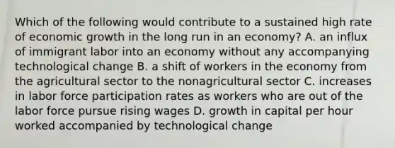 Which of the following would contribute to a sustained high rate of economic growth in the long run in an​ economy? A. an influx of immigrant labor into an economy without any accompanying technological change B. a shift of workers in the economy from the agricultural sector to the nonagricultural sector C. increases in labor force participation rates as workers who are out of the labor force pursue rising wages D. growth in capital per hour worked accompanied by technological change