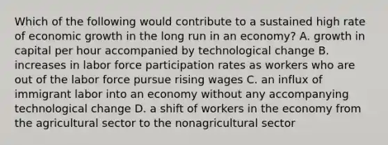 Which of the following would contribute to a sustained high rate of economic growth in the long run in an economy? A. growth in capital per hour accompanied by technological change B. increases in labor force participation rates as workers who are out of the labor force pursue rising wages C. an influx of immigrant labor into an economy without any accompanying technological change D. a shift of workers in the economy from the agricultural sector to the nonagricultural sector